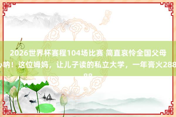 2026世界杯赛程104场比赛 简直哀怜全国父母心呐!这位姆妈,让儿子读的私立大学,一年膏火2888