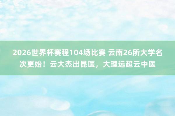 2026世界杯赛程104场比赛 云南26所大学名次更始!云大杰出昆医,大理远超云中医