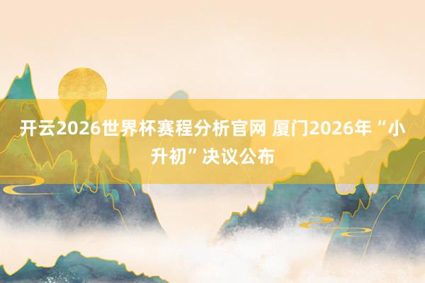 开云2026世界杯赛程分析官网 厦门2026年“小升初”决议公布