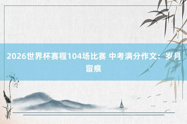 2026世界杯赛程104场比赛 中考满分作文:岁月留痕
