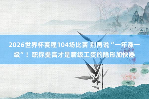 2026世界杯赛程104场比赛 别再说“一年涨一级”!职称提高才是薪级工资的隐形加快器