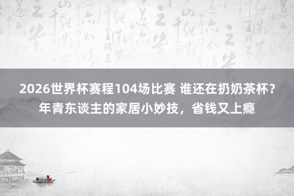 2026世界杯赛程104场比赛 谁还在扔奶茶杯?年青东谈主的家居小妙技,省钱又上瘾