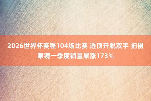 2026世界杯赛程104场比赛 透顶开脱双手 拍摄眼镜一季度销量暴涨173%