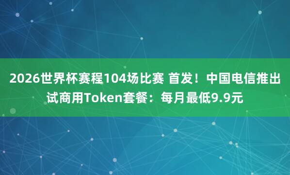 2026世界杯赛程104场比赛 首发！中国电信推出试商用Token套餐：每月最低9.9元