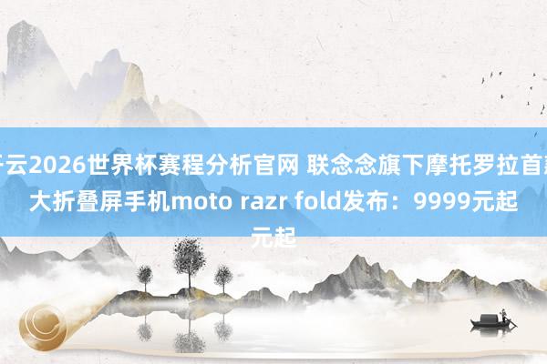 开云2026世界杯赛程分析官网 联念念旗下摩托罗拉首款大折叠屏手机moto razr fold发布:9999元起