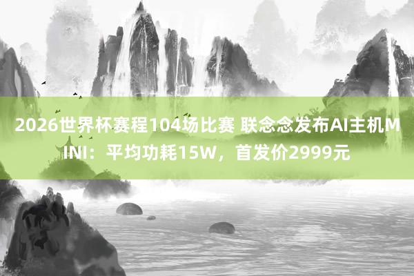 2026世界杯赛程104场比赛 联念念发布AI主机MINI:平均功耗15W,首发价2999元