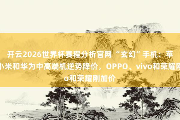 开云2026世界杯赛程分析官网 “玄幻”手机:苹果、小米和华为中高端机逆势降价,OPPO、vivo和荣耀刚加价