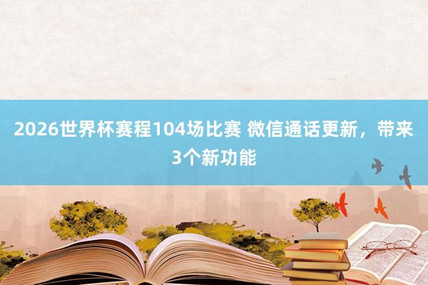 2026世界杯赛程104场比赛 微信通话更新,带来3个新功能