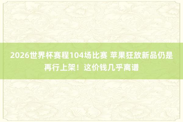 2026世界杯赛程104场比赛 苹果狂放新品仍是再行上架!这价钱几乎离谱