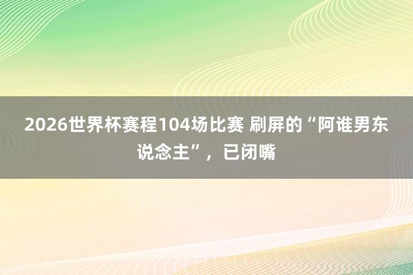 2026世界杯赛程104场比赛 刷屏的“阿谁男东说念主”,已闭嘴