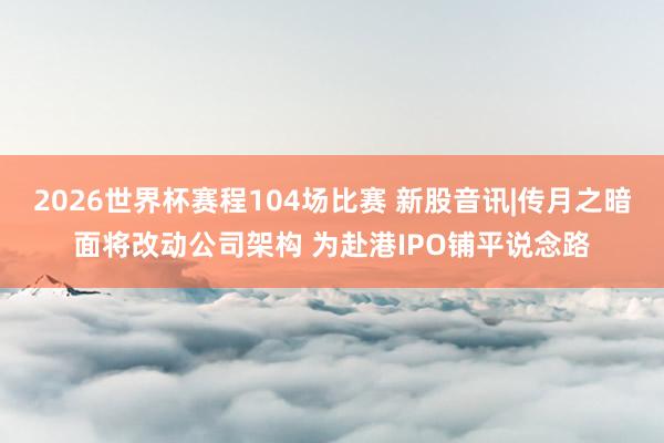 2026世界杯赛程104场比赛 新股音讯|传月之暗面将改动公司架构 为赴港IPO铺平说念路