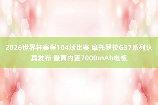 2026世界杯赛程104场比赛 摩托罗拉G37系列认真发布 最高内置7000mAh电板