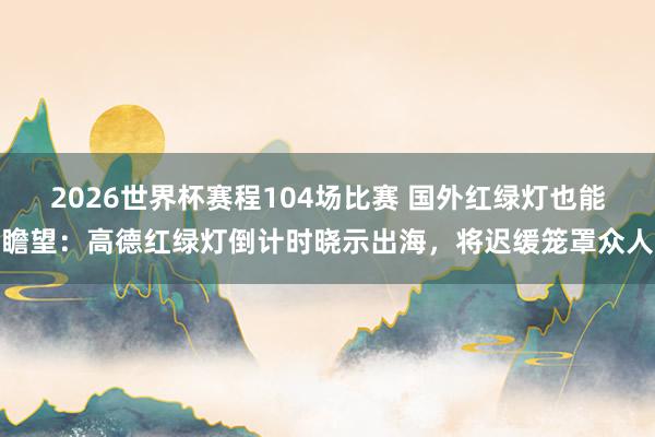 2026世界杯赛程104场比赛 国外红绿灯也能瞻望:高德红绿灯倒计时晓示出海,将迟缓笼罩众人