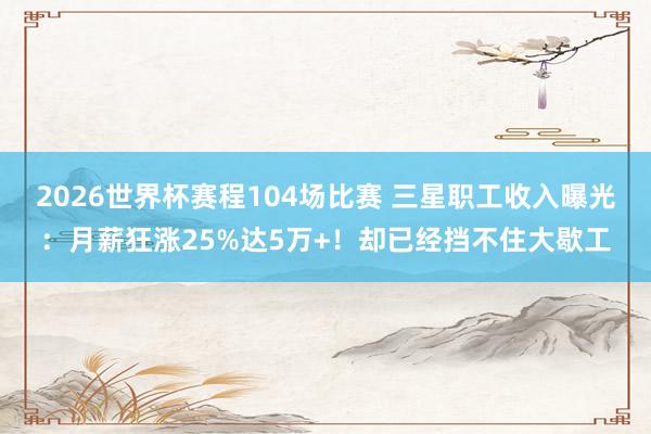 2026世界杯赛程104场比赛 三星职工收入曝光:月薪狂涨25%达5万+!却已经挡不住大歇工