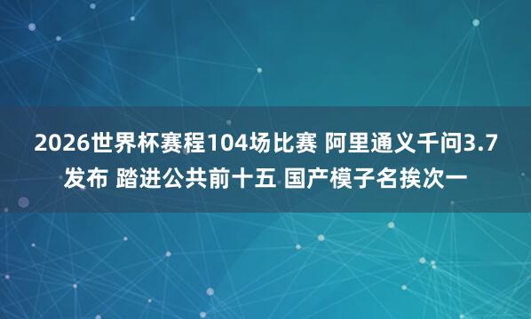 2026世界杯赛程104场比赛 阿里通义千问3.7发布 踏进公共前十五 国产模子名挨次一