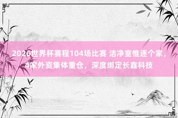 2026世界杯赛程104场比赛 洁净室惟逐个家,4家外资集体重仓,深度绑定长鑫科技