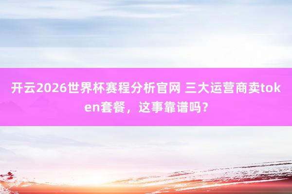 开云2026世界杯赛程分析官网 三大运营商卖token套餐,这事靠谱吗?