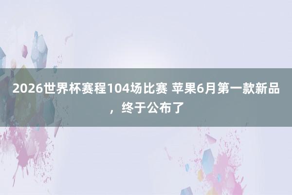 2026世界杯赛程104场比赛 苹果6月第一款新品,终于公布了