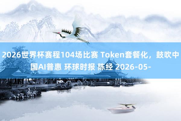 2026世界杯赛程104场比赛 Token套餐化,鼓吹中国AI普惠 环球时报 陈经 2026-05-