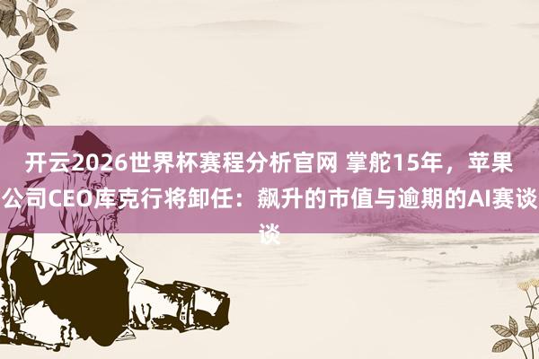 开云2026世界杯赛程分析官网 掌舵15年，苹果公司CEO库克行将卸任：飙升的市值与逾期的AI赛谈