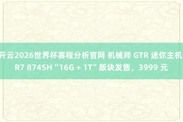 开云2026世界杯赛程分析官网 机械师 GTR 迷你主机 R7 8745H“16G + 1T”版块发售,3999 元