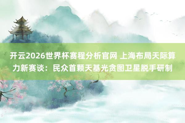 开云2026世界杯赛程分析官网 上海布局天际算力新赛谈:民众首颗天基光贪图卫星脱手研制