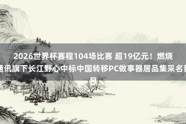 2026世界杯赛程104场比赛 超19亿元！燃烧通讯旗下长江野心中标中国转移PC做事器居品集采名目