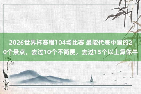 2026世界杯赛程104场比赛 最能代表中国的20个景点,去过10个不简便,去过15个以上算你牛
