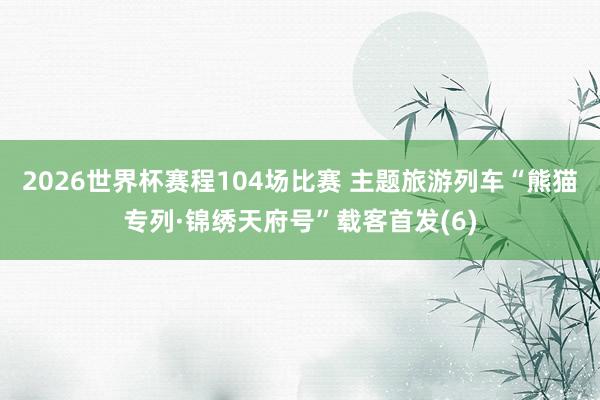 2026世界杯赛程104场比赛 主题旅游列车“熊猫专列·锦绣天府号”载客首发(6)