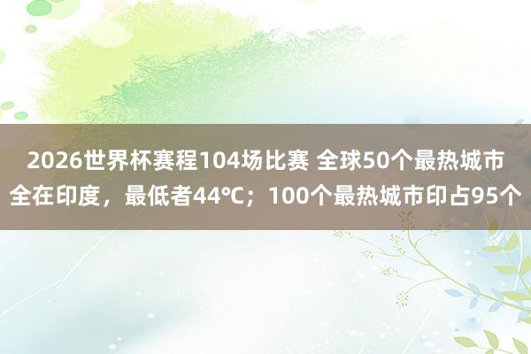 2026世界杯赛程104场比赛 全球50个最热城市全在印度,最低者44℃;100个最热城市印占95个