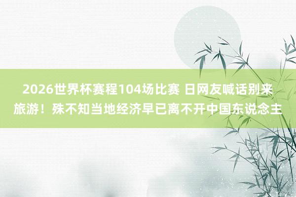 2026世界杯赛程104场比赛 日网友喊话别来旅游!殊不知当地经济早已离不开中国东说念主