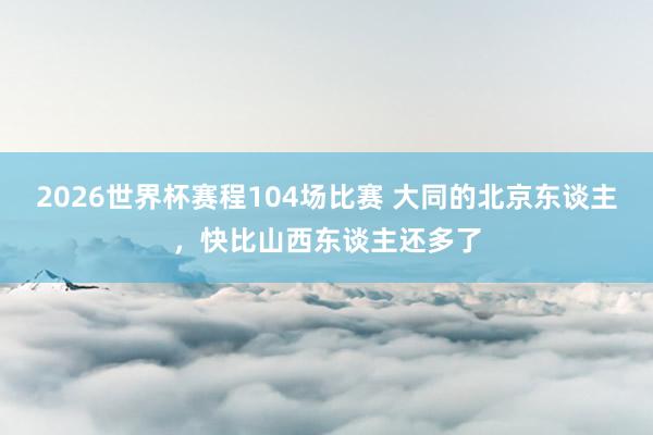 2026世界杯赛程104场比赛 大同的北京东谈主,快比山西东谈主还多了