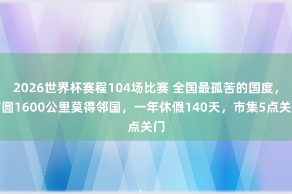2026世界杯赛程104场比赛 全国最孤苦的国度,方圆1600公里莫得邻国,一年休假140天,市集5点关门