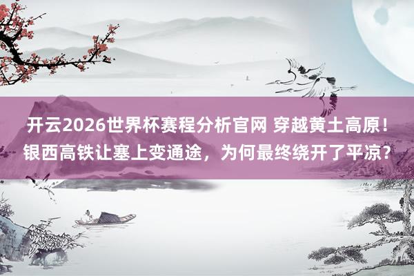 开云2026世界杯赛程分析官网 穿越黄土高原!银西高铁让塞上变通途,为何最终绕开了平凉?