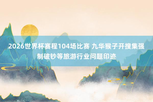 2026世界杯赛程104场比赛 九华猴子开搜集强制破钞等旅游行业问题印迹
