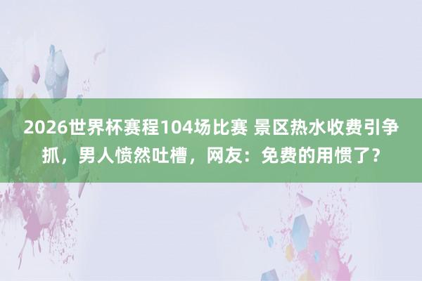2026世界杯赛程104场比赛 景区热水收费引争抓，男人愤然吐槽，网友：免费的用惯了？
