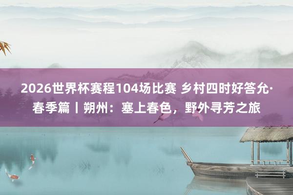 2026世界杯赛程104场比赛 乡村四时好答允·春季篇丨朔州：塞上春色，<a href=