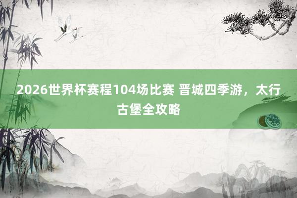 2026世界杯赛程104场比赛 晋城四季游,太行古堡全攻略