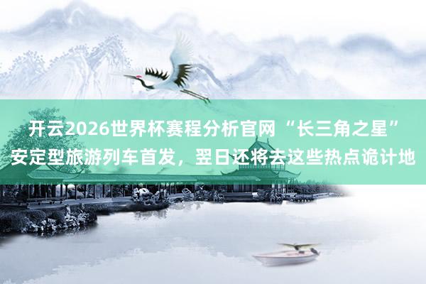 开云2026世界杯赛程分析官网 “长三角之星”安定型旅游列车首发,翌日还将去这些热点诡计地