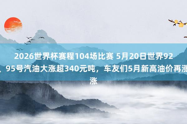 2026世界杯赛程104场比赛 5月20日世界92、95号汽油大涨超340元吨,车友们5月新高油价再涨