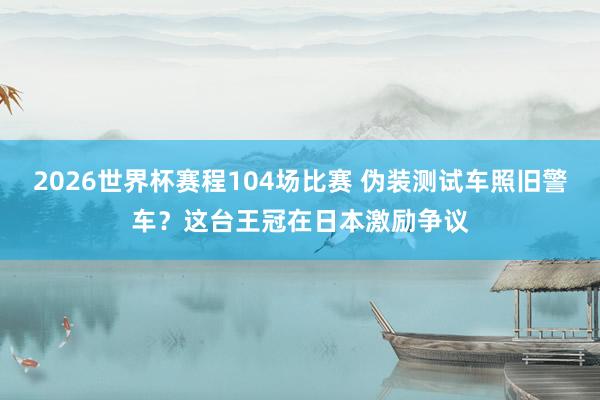 2026世界杯赛程104场比赛 伪装测试车照旧警车?这台王冠在日本激励争议