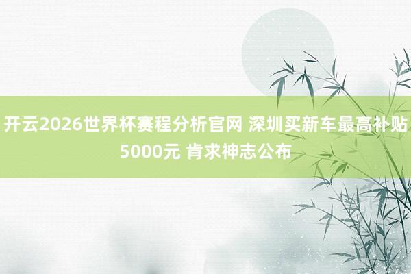 开云2026世界杯赛程分析官网 深圳买新车最高补贴5000元 肯求神志公布