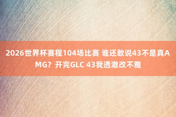 2026世界杯赛程104场比赛 谁还敢说43不是真AMG?开完GLC 43我透澈改不雅