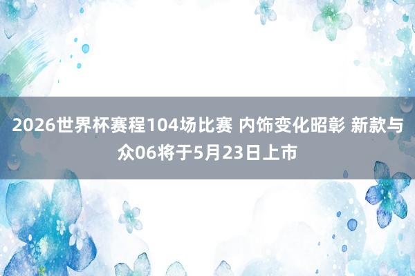 2026世界杯赛程104场比赛 内饰变化昭彰 新款与众06将于5月23日上市