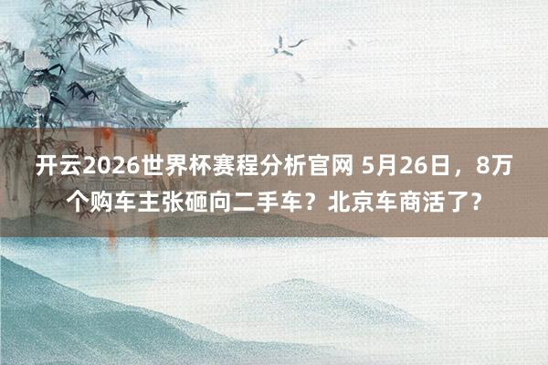 开云2026世界杯赛程分析官网 5月26日,8万个购车主张砸向二手车?北京车商活了?