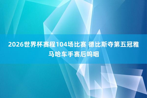 2026世界杯赛程104场比赛 德比斯夺第五冠雅马哈车手赛后呜咽