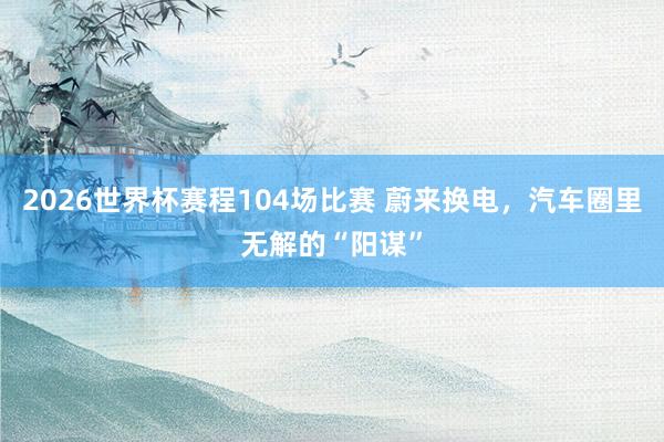 2026世界杯赛程104场比赛 蔚来换电,汽车圈里无解的“阳谋”