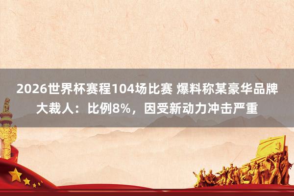 2026世界杯赛程104场比赛 爆料称某豪华品牌大裁人:比例8%,因受新动力冲击严重