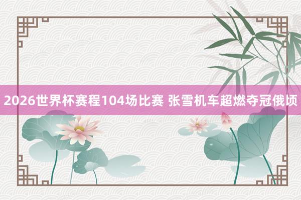 2026世界杯赛程104场比赛 张雪机车超燃夺冠俄顷