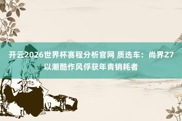 开云2026世界杯赛程分析官网 质选车:尚界Z7以潮酷作风俘获年青销耗者